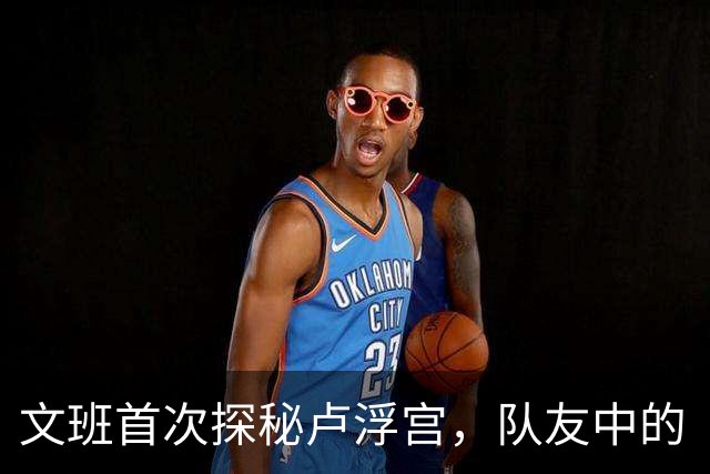 文班首次探秘卢浮宫，队友中的“艺术幽灵”居然是他！